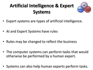 Artificial Intelligence & Expert
                 Systems
• Expert systems are types of artificial intelligence.

• AI and Expert Systems have rules

• Rules may be changed to reflect the business

• The computer systems can perform tasks that would
  otherwise be performed by a human expert.

• Systems can also help human experts perform tasks.
 