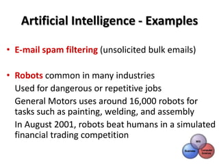 Artificial Intelligence - Examples

• E-mail spam filtering (unsolicited bulk emails)

• Robots common in many industries
  Used for dangerous or repetitive jobs
  General Motors uses around 16,000 robots for
  tasks such as painting, welding, and assembly
  In August 2001, robots beat humans in a simulated
  financial trading competition
 