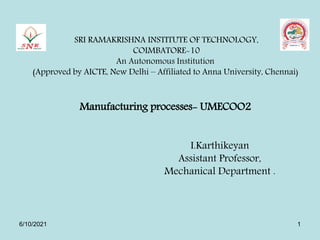 SRI RAMAKRISHNA INSTITUTE OF TECHNOLOGY,
COIMBATORE-10
An Autonomous Institution
(Approved by AICTE, New Delhi – Affiliated to Anna University, Chennai)
Manufacturing processes- UMECOO2
I.Karthikeyan
Assistant Professor,
Mechanical Department .
6/10/2021 1
 