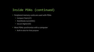 Inside PDAs (continued)
• Peripheral memory cards are used with PDAs
• Compact Flash (CF)
• MultiMedia Card (MMC)
• Secure Digital (SD)
• Most PDAs synchronize with a computer
• Built-in slots for that purpose
 