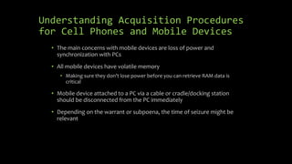 Understanding Acquisition Procedures
for Cell Phones and Mobile Devices
• The main concerns with mobile devices are loss of power and
synchronization with PCs
• All mobile devices have volatile memory
• Making sure they don’t lose power before you can retrieve RAM data is
critical
• Mobile device attached to a PC via a cable or cradle/docking station
should be disconnected from the PC immediately
• Depending on the warrant or subpoena, the time of seizure might be
relevant
 