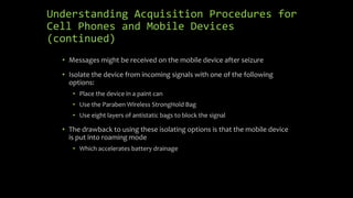 Understanding Acquisition Procedures for
Cell Phones and Mobile Devices
(continued)
• Messages might be received on the mobile device after seizure
• Isolate the device from incoming signals with one of the following
options:
• Place the device in a paint can
• Use the Paraben Wireless StrongHold Bag
• Use eight layers of antistatic bags to block the signal
• The drawback to using these isolating options is that the mobile device
is put into roaming mode
• Which accelerates battery drainage
 
