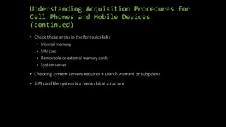Understanding Acquisition Procedures for
Cell Phones and Mobile Devices
(continued)
• Check these areas in the forensics lab :
• Internal memory
• SIM card
• Removable or external memory cards
• System server
• Checking system servers requires a search warrant or subpoena
• SIM card file system is a hierarchical structure
 