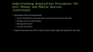 Understanding Acquisition Procedures for
Cell Phones and Mobile Devices
(continued)
• Information that can be retrieved:
• Service-related data, such as identifiers for the SIM card and the subscriber
• Call data, such as numbers dialed
• Message information
• Location information
• If power has been lost, PINs or other access codes might be required to view files
 