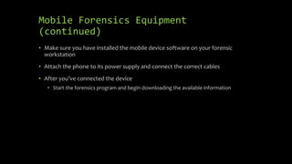 Mobile Forensics Equipment
(continued)
• Make sure you have installed the mobile device software on your forensic
workstation
• Attach the phone to its power supply and connect the correct cables
• After you’ve connected the device
• Start the forensics program and begin downloading the available information
 