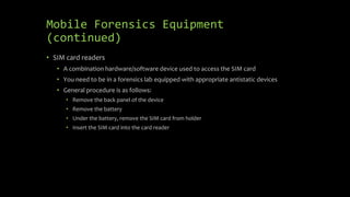 Mobile Forensics Equipment
(continued)
• SIM card readers
• A combination hardware/software device used to access the SIM card
• You need to be in a forensics lab equipped with appropriate antistatic devices
• General procedure is as follows:
• Remove the back panel of the device
• Remove the battery
• Under the battery, remove the SIM card from holder
• Insert the SIM card into the card reader
 