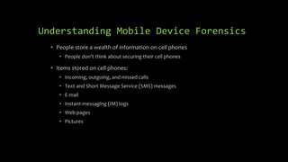 Understanding Mobile Device Forensics
• People store a wealth of information on cell phones
• People don’t think about securing their cell phones
• Items stored on cell phones:
• Incoming, outgoing, and missed calls
• Text and Short Message Service (SMS) messages
• E-mail
• Instant-messaging (IM) logs
• Web pages
• Pictures
 