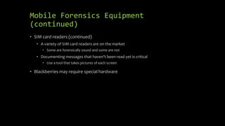 Mobile Forensics Equipment
(continued)
• SIM card readers (continued)
• A variety of SIM card readers are on the market
• Some are forensically sound and some are not
• Documenting messages that haven’t been read yet is critical
• Use a tool that takes pictures of each screen
• Blackberries may require special hardware
 