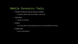Mobile Forensics Tools
• Paraben Software Device Seizure Toolbox
• Contains cables, SIM card readers, and more
• Data Pilot
• Similar to Paraben
• BitPim
• Can view data on many phones, but it's not intended for forensics
• MOBILedit!
• Has a write-blocker
 