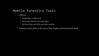Mobile Forensics Tools
• SIMCon
• Reads files on SIM cards
• Recoveres deleted text messages
• Archives files with MD5 and SHA-1 hashes
• Software tools differ in the items they display and the level of detail
 