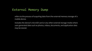 External Memory Dump
• refers to the process of acquiring data from the external memory storage of a
mobile device
• includes the device's microSD card or any other external storage media where
user-generated data such as photos, videos, documents, and application data
may be stored.
 