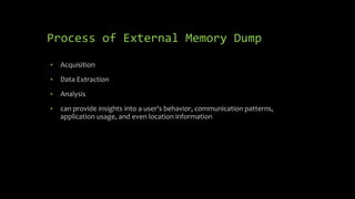 Process of External Memory Dump
• Acquisition
• Data Extraction
• Analysis
• can provide insights into a user's behavior, communication patterns,
application usage, and even location information
 