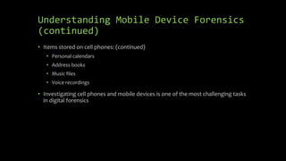 Understanding Mobile Device Forensics
(continued)
• Items stored on cell phones: (continued)
• Personal calendars
• Address books
• Music files
• Voice recordings
• Investigating cell phones and mobile devices is one of the most challenging tasks
in digital forensics
 