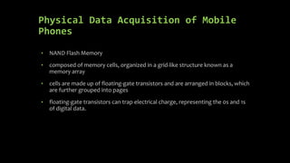Physical Data Acquisition of Mobile
Phones
• NAND Flash Memory
• composed of memory cells, organized in a grid-like structure known as a
memory array
• cells are made up of floating-gate transistors and are arranged in blocks, which
are further grouped into pages
• floating-gate transistors can trap electrical charge, representing the 0s and 1s
of digital data.
 