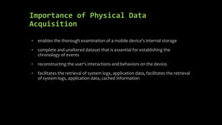 Importance of Physical Data
Acquisition
• enables the thorough examination of a mobile device's internal storage
• complete and unaltered dataset that is essential for establishing the
chronology of events
• reconstructing the user's interactions and behaviors on the device.
• facilitates the retrieval of system logs, application data, facilitates the retrieval
of system logs, application data, cached information
 
