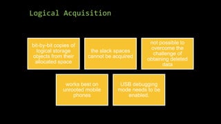 Logical Acquisition
bit-by-bit copies of
logical storage
objects from their
allocated space
the slack spaces
cannot be acquired
not possible to
overcome the
challenge of
obtaining deleted
data
works best on
unrooted mobile
phones
USB debugging
mode needs to be
enabled.
 