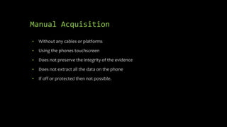 Manual Acquisition
• Without any cables or platforms
• Using the phones touchscreen
• Does not preserve the integrity of the evidence
• Does not extract all the data on the phone
• If off or protected then not possible.
 