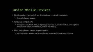 Inside Mobile Devices
• Mobile devices can range from simple phones to small computers
• Also called smart phones
• Hardware components
• Microprocessor, ROM, RAM, a digital signal processor, a radio module, a microphone
and speaker, hardware interfaces, and an LCD display
• Most basic phones have a proprietary OS
• Although smart phones use stripped-down versions of PC operating systems
 