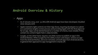 Android Overview & History
• Apps
• As of January 2024, over 3.5 MILLION Android apps have been developed. Doubled
since January 2018.
• Apple maintains tight control over their App Store, requiring developers to submit
to a sometimes lengthy review process and providing Apple with the ﬁnal approval
for an app. Apps can be denied based on a number of criteria, most notably if they
contain any content Apple feels is objectionable.
• Google, on the other hand, requires very little review to publish an app in the
Android Market. While Google has the ability to ban a developer, remove an app
from the Android Market, and even remotely uninstall apps from Android devices,
in general their approach to app management is hands off.
42
 