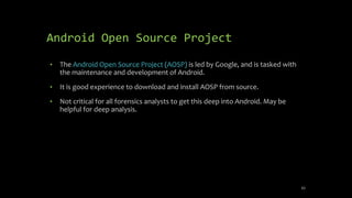 Android Open Source Project
• The Android Open Source Project (AOSP) is led by Google, and is tasked with
the maintenance and development of Android.
• It is good experience to download and install AOSP from source.
• Not critical for all forensics analysts to get this deep into Android. May be
helpful for deep analysis.
43
 