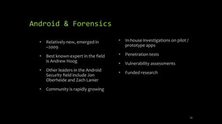 Android & Forensics
• Relatively new, emerged in
~2009
• Best known expert in the field
is Andrew Hoog
• Other leaders in the Android
Security field include Jon
Oberheide and Zach Lanier
• Community is rapidly growing
• In-house investigations on pilot /
prototype apps
• Penetration tests
• Vulnerability assessments
• Funded research
45
 