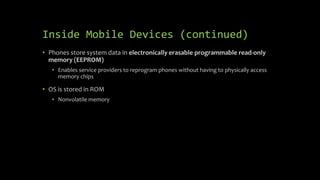 Inside Mobile Devices (continued)
• Phones store system data in electronically erasable programmable read-only
memory (EEPROM)
• Enables service providers to reprogram phones without having to physically access
memory chips
• OS is stored in ROM
• Nonvolatile memory
 