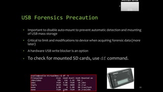 USB Forensics Precaution
• Important to disable auto-mount to prevent automatic detection and mounting
of USB mass storage
• Critical to limit and modifications to device when acquiring forensic data (more
later)
• A hardware USB write blocker is an option
• To check for mounted SD cards, use df command.
59
Android
Forensi
cs
 