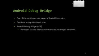 Android Debug Bridge
• One of the most important pieces of Android forensics.
• Best time to pay attention is now.
• Android Debug Bridge (ADB)
• Developers use this, forensic analysts and security analysts rely on this.
63
Android
Forensi
cs
 