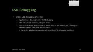 USB Debugging
• Enable USB debugging on device
• Applications > Development > USB Debugging
• This will run adb daemon (adbd) on device.
• adbd runs as a user account, not an admin account. No root access. Unless your
device is rooted, then adbd will run as root.
• If the device is locked with a pass code, enabling USB debugging is difficult.
Approved for Public Release 66
Android
Forensi
cs
 