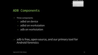 ADB Components
• Three components
• adbd on device
• adbd on workstation
• adb on workstation
• adb is free, open-source, and our primary tool for
Android forensics
Approved for Public Release 67
Android
Forensi
cs
 