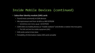 Inside Mobile Devices (continued)
• Subscriber identity module (SIM) cards
• Found most commonly in GSM devices
• Microprocessor and from 16 KB to 4 MB EEPROM
• Sometimes even more, up go 1 GB EEPROM
• GSM refers to mobile phones as “mobile stations” and divides a station into two parts:
• The SIM card and the mobile equipment (ME)
• SIM cards come in two sizes
• Portability of information makes SIM cards versatile
 