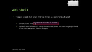 ADB Shell
• To open an adb shell on an Android device, use command adb shell
• Gives full shell access directly on device.
• Once we learn more about file system and directories, adb shell will get you much
of the data needed for forensic analysis
Approved for Public Release 70
Android
Forensi
cs
 