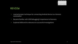 REVIEW
• Learned proper technique for connecting Android device to a forensic
workstation
• Became familiar with USB Debugging’s importance to forensics
• Explored ADB and its relevance to successful investigations
Approved for Public Release 72
Android
Forensi
cs
 