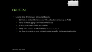 EXERCISE
• Locate data directory on an Android device
• Connect an Android device to your VM workstation (or startup an AVD)
• Verify USB Debugging is enabled on the device
• Start adb on your forensic workstation
• Using adb shell, locate directories in /data/data
• Jot down the name of some interesting directories for further exploration later
Approved for Public Release 73
Android
Forensi
cs
 