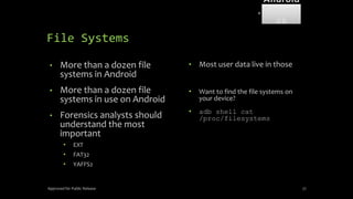 File Systems
• More than a dozen file
systems in Android
• More than a dozen file
systems in use on Android
• Forensics analysts should
understand the most
important
• EXT
• FAT32
• YAFFS2
• Most user data live in those
• Want to find the file systems on
your device?
• adb shell cat
/proc/filesystems
Approved for Public Release 77
Android
Forensi
cs
 