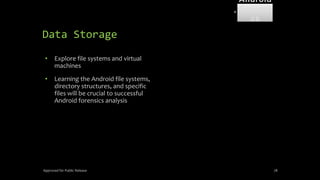 Data Storage
• Explore file systems and virtual
machines
• Learning the Android file systems,
directory structures, and specific
files will be crucial to successful
Android forensics analysis
Approved for Public Release 78
Android
Forensi
cs
 