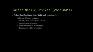 Inside Mobile Devices (continued)
• Subscriber identity module (SIM) cards (continued)
• Additional SIM card purposes:
• Identifies the subscriber to the network
• Stores personal information
• Stores address books and messages
• Stores service-related information
 
