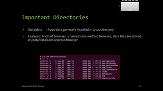 Important Directories
• /data/data - Apps data generally installed in a subdirectory
• Example: Android browser is named com.android.browser, data files are stored
at /data/data/com.android.browser
Approved for Public Release 80
Android
Forensi
cs
 