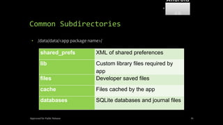 Common Subdirectories
• /data/data/<app package name>/
Approved for Public Release 81
shared_prefs XML of shared preferences
lib Custom library files required by
app
files Developer saved files
cache Files cached by the app
databases SQLite databases and journal files
Android
Forensi
cs
 