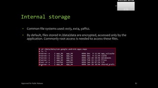 Internal storage
• Common file systems used: ext3, ext4, yaffs2.
• By default, files stored in /data/data are encrypted, accessed only by the
application. Commonly root access is needed to access these files.
Approved for Public Release 87
Android
Forensi
cs
 