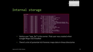 Internal storage
• Notice user “app_84” is the owner. That user was created when
Google Maps was installed
• There’s a lot of potential rich forensic maps data in these directories
Approved for Public Release 88
Android
Forensi
cs
 