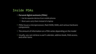 Inside PDAs
• Personal digital assistants (PDAs)
• Can be separate devices from mobile phones
• Most users carry them instead of a laptop
• PDAs house a microprocessor, flash ROM, RAM, and various hardware
components
• The amount of information on a PDA varies depending on the model
• Usually, you can retrieve a user’s calendar, address book, Web access,
and other items
 
