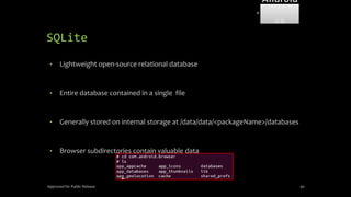 SQLite
• Lightweight open-source relational database
• Entire database contained in a single file
• Generally stored on internal storage at /data/data/<packageName>/databases
• Browser subdirectories contain valuable data
Approved for Public Release 90
Android
Forensi
cs
 