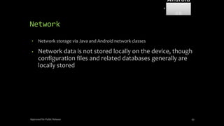 Network
• Network storage via Java and Android network classes
• Network data is not stored locally on the device, though
configuration files and related databases generally are
locally stored
Approved for Public Release 93
Android
Forensi
cs
 
