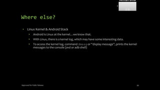 Where else?
• Linux Kernel & Android Stack
• Android is Linux at the kernel…we know that.
• With Linux, there is a kernel log, which may have some interesting data.
• To access the kernel log, command dmesg or “display message”, prints the kernel
messages to the console (avd or adb shell)
Approved for Public Release 94
Android
Forensi
cs
 