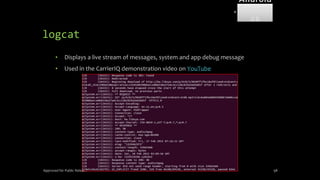 logcat
• Displays a live stream of messages, system and app debug message
• Used in the CarrierIQ demonstration video on YouTube
Approved for Public Release 98
Android
Forensi
cs
 