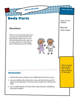 dy
: My bo
Unit 3

Body Parts
Directions

Theme: Body Parts

Time: 5 to 10
minutes
Materials:
-None tissues

There are so many body parts and
so many new words to learn, but
this activity makes it fun. As you
call out body parts (ears, eyes, nose, knees, back, etc.), put the tissues on that spot on your toddler.

Extensions


Call out the names and have your toddler place the tissue on you.



Let your toddler call out the parts to you and check if you put the
object on the right place. You may want to make a few obvious mistakes.



Use a stuffed animal or favorite doll to play the game, identifying
their parts together.

This is a great
warm up activity to introduce the parts
of the body.

 