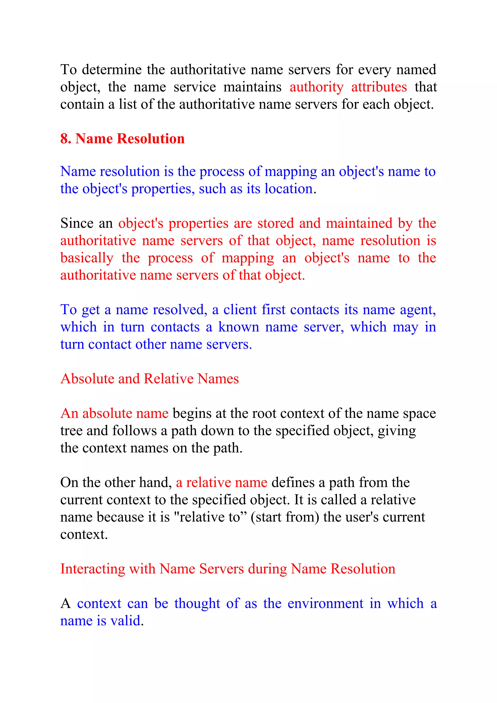 To determine the authoritative name servers for every named object, the name service maintains authority attributes that contain a list of the authoritative name servers for each object. 8. Name Resolution Name resolution is the process of mapping an object's name to the object's properties, such as its location. Since an object's properties are stored and maintained by the authoritative name servers of that object, name resolution is basically the process of mapping an object's name to the authoritative name servers of that object. To get a name resolved, a client first contacts its name agent, which in turn contacts a known name server, which may in turn contact other name servers. Absolute and Relative Names An absolute name begins at the root context of the name space tree and follows a path down to the specified object, giving the context names on the path. On the other hand, a relative name defines a path from the current context to the specified object. It is called a relative name because it is "relative to” (start from) the user's current context. Interacting with Name Servers during Name Resolution A context can be thought of as the environment in which a name is valid. 