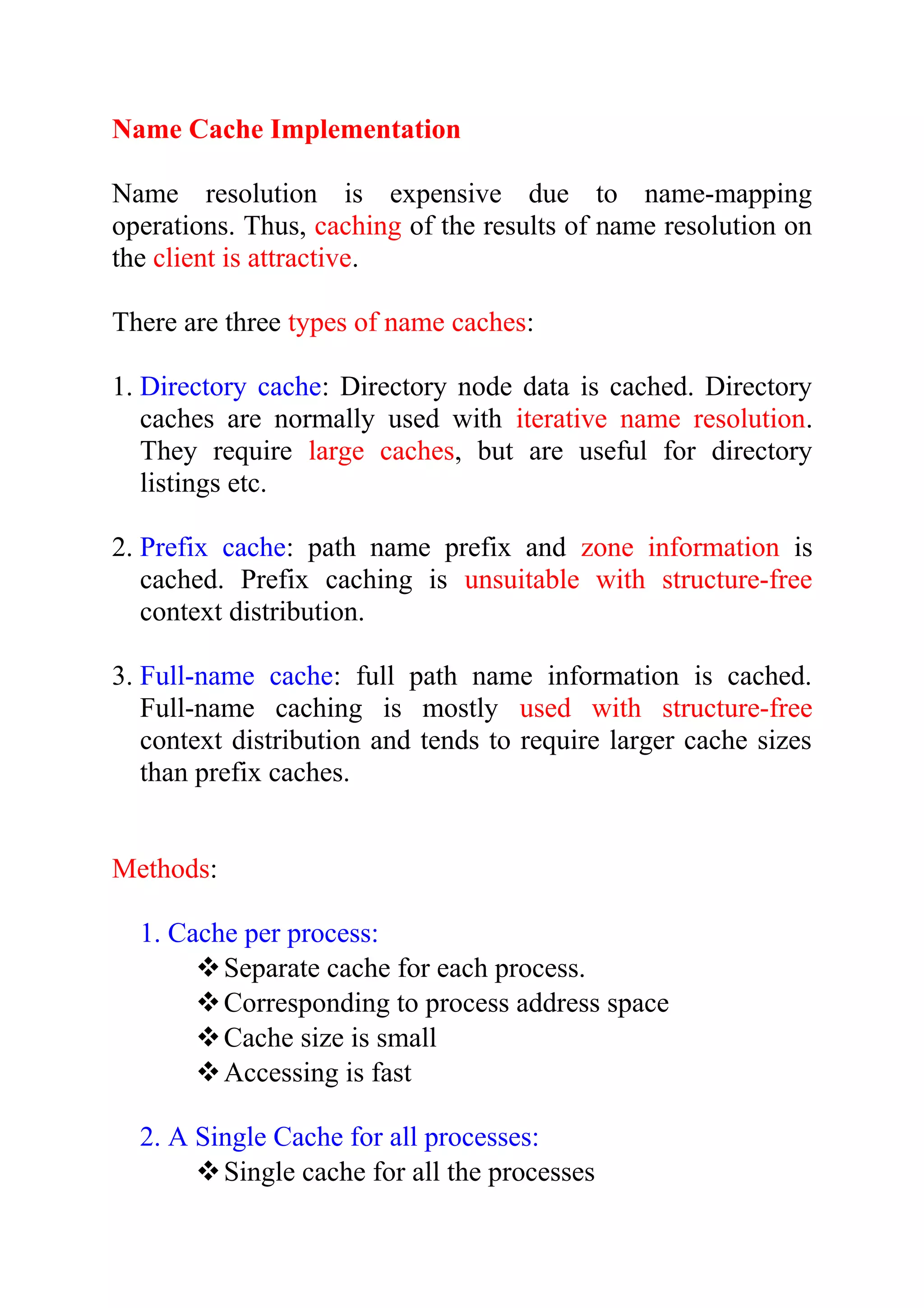 Name Cache Implementation Name resolution is expensive due to name-mapping operations. Thus, caching of the results of name resolution on the client is attractive. There are three types of name caches: 1. Directory cache: Directory node data is cached. Directory caches are normally used with iterative name resolution. They require large caches, but are useful for directory listings etc. 2. Prefix cache: path name prefix and zone information is cached. Prefix caching is unsuitable with structure-free context distribution. 3. Full-name cache: full path name information is cached. Full-name caching is mostly used with structure-free context distribution and tends to require larger cache sizes than prefix caches. Methods: 1. Cache per process: Separate cache for each process. Corresponding to process address space Cache size is small Accessing is fast 2. A Single Cache for all processes: Single cache for all the processes 