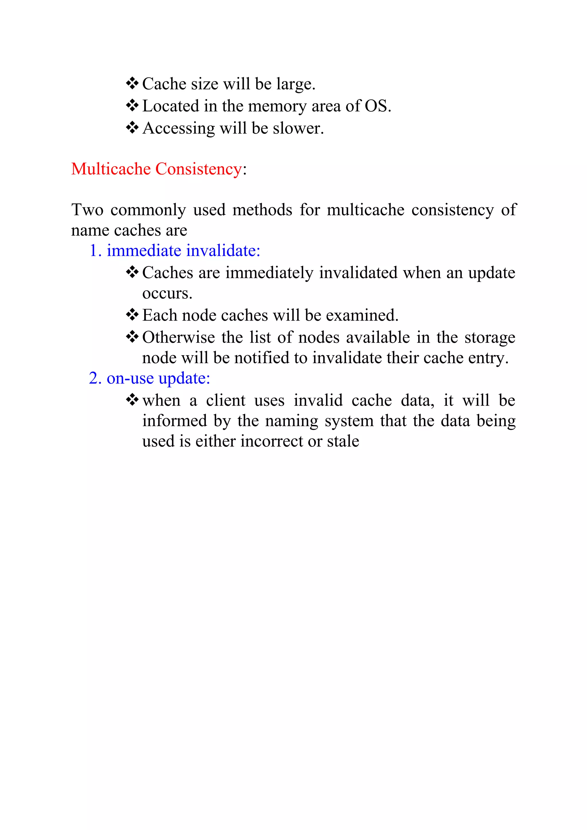 Cache size will be large. Located in the memory area of OS. Accessing will be slower. Multicache Consistency: Two commonly used methods for multicache consistency of name caches are 1. immediate invalidate: Caches are immediately invalidated when an update occurs. Each node caches will be examined. Otherwise the list of nodes available in the storage node will be notified to invalidate their cache entry. 2. on-use update: when a client uses invalid cache data, it will be informed by the naming system that the data being used is either incorrect or stale 